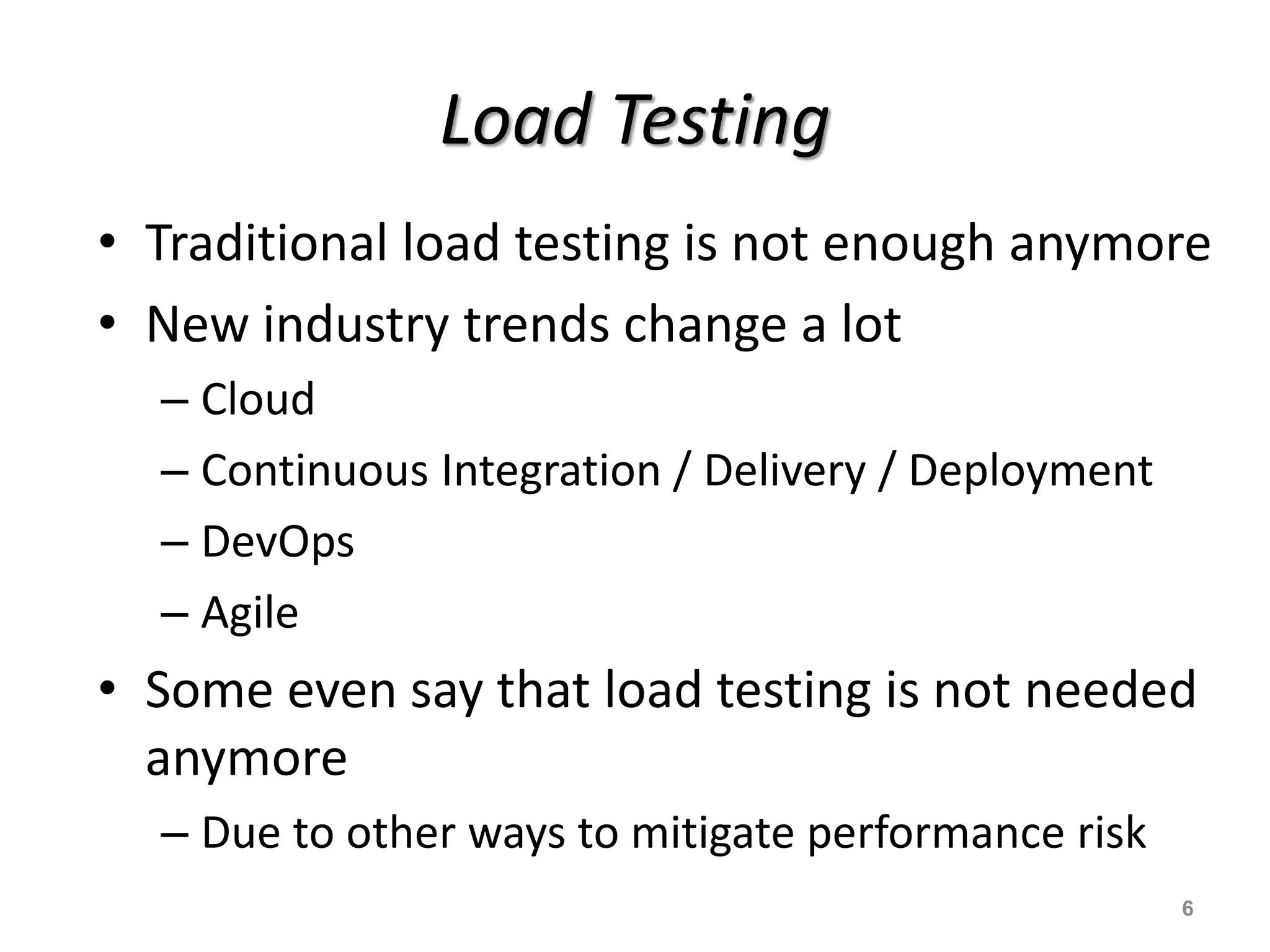 Load Testing
• Traditional load testing is not enough anymore
• New industry trends change a lot
– Cloud
– Continuous Integration / Delivery / Deployment
– DevOps
– Agile
• Some even say that load testing is not needed
anymore
– Due to other ways to mitigate performance risk
6
 
