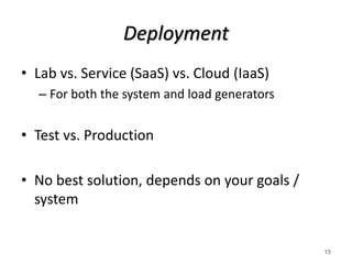 Deployment
• Lab vs. Service (SaaS) vs. Cloud (IaaS)
– For both the system and load generators
• Test vs. Production
• No best solution, depends on your goals /
system
15
 