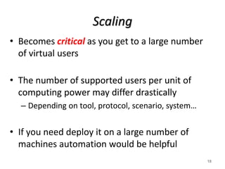 Scaling
• Becomes critical as you get to a large number
of virtual users
• The number of supported users per unit of
computing power may differ drastically
– Depending on tool, protocol, scenario, system…
• If you need deploy it on a large number of
machines automation would be helpful
18
 