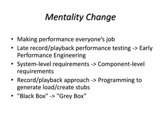 Mentality Change
• Making performance everyone’s job
• Late record/playback performance testing -> Early
Performance Engineering
• System-level requirements -> Component-level
requirements
• Record/playback approach -> Programming to
generate load/create stubs
• "Black Box" -> "Grey Box”
 