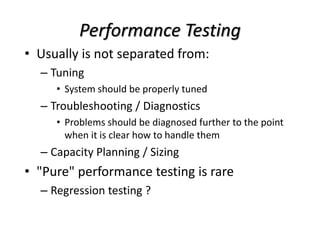Performance Testing
• Usually is not separated from:
– Tuning
• System should be properly tuned
– Troubleshooting / Diagnostics
• Problems should be diagnosed further to the point
when it is clear how to handle them
– Capacity Planning / Sizing
• "Pure" performance testing is rare
– Regression testing ?
 