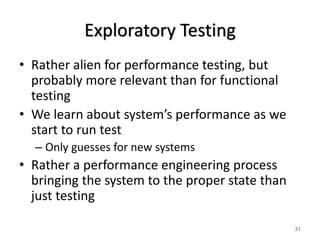 Exploratory Testing
• Rather alien for performance testing, but
probably more relevant than for functional
testing
• We learn about system’s performance as we
start to run test
– Only guesses for new systems
• Rather a performance engineering process
bringing the system to the proper state than
just testing
31
 