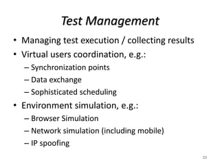 Test Management
• Managing test execution / collecting results
• Virtual users coordination, e.g.:
– Synchronization points
– Data exchange
– Sophisticated scheduling
• Environment simulation, e.g.:
– Browser Simulation
– Network simulation (including mobile)
– IP spoofing
33
 