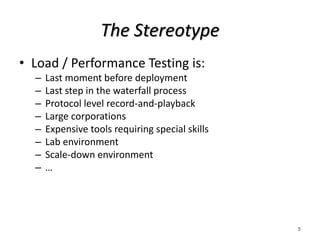 The Stereotype
• Load / Performance Testing is:
– Last moment before deployment
– Last step in the waterfall process
– Protocol level record-and-playback
– Large corporations
– Expensive tools requiring special skills
– Lab environment
– Scale-down environment
– …
5
 
