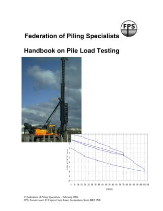 Federation of Piling Specialists

Handbook on Pile Load Testing




                                                                   0
                                                                   -1
                                                                   -2
                                                                   -3
                                   D IS P L A C E M E N T (m m )




                                                                   -4
                                                                   -5
                                                                   -6
                                                                   -7
                                                                   -8
                                                                   -9
                                                        -10
                                                                        0 50 100 150 200 250 300 350 400 450 500 550 600 650 700 750 800 850 900 950 1000 1050 1100
                                                                                                                 LOAD (kN)


© Federation of Piling Specialists – February 2006
FPS, Forum Court, 83 Copers Cope Road, Beckenham, Kent, BR3 1NR
 