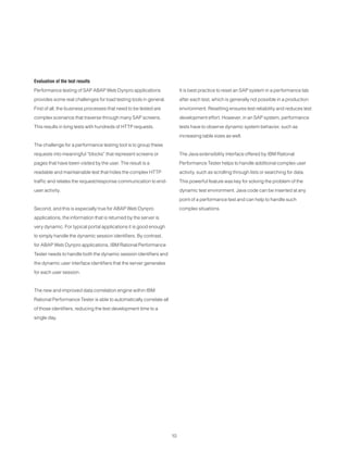 10
Evaluation of the test results
Performance testing of SAP ABAP Web Dynpro applications
provides some real challenges for load testing tools in general.
First of all, the business processes that need to be tested are
complex scenarios that traverse through many SAP screens.
This results in long tests with hundreds of HTTP requests.
The challenge for a performance testing tool is to group these
requests into meaningful “blocks” that represent screens or
pages that have been visited by the user. The result is a
readable and maintainable test that hides the complex HTTP
traffic and relates the request/response communication to end-
user activity.
Second, and this is especially true for ABAP Web Dynpro
applications, the information that is returned by the server is
very dynamic. For typical portal applications it is good enough
to simply handle the dynamic session identifiers. By contrast,
for ABAP Web Dynpro applications, IBM Rational Performance
Tester needs to handle both the dynamic session identifiers and
the dynamic user interface identifiers that the server generates
for each user session.
The new and improved data correlation engine within IBM
Rational Performance Tester is able to automatically correlate all
of those identifiers, reducing the test development time to a
single day.
It is best practice to reset an SAP system in a performance lab
after each test, which is generally not possible in a production
environment. Resetting ensures test reliability and reduces test
development effort. However, in an SAP system, performance
tests have to observe dynamic system behavior, such as
increasing table sizes as well.
The Java extensibility interface offered by IBM Rational
Performance Tester helps to handle additional complex user
activity, such as scrolling through lists or searching for data.
This powerful feature was key for solving the problem of the
dynamic test environment. Java code can be inserted at any
point of a performance test and can help to handle such
complex situations.
 