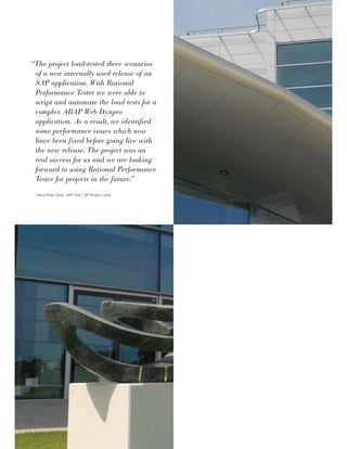“The project load-tested three scenarios
of a new internally used release of an
SAP application. With Rational
Performance Tester we were able to
script and automate the load tests for a
complex ABAP Web Dynpro
application. As a result, we identified
some performance issues which now
have been fixed before going live with
the new release. The project was an
real success for us and we are looking
forward to using Rational Performance
Tester for projects in the future.”
Hans-Peter Seitz, SAP CoE / VP Project Lead
 