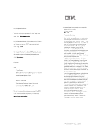For more information:
To learn more about solutions from IBM and
SAP, visit: ibm-sap.com
For more information about SAP products and
services, contact an SAP representative or
visit: sap.com
For more information about IBM products and
services, contact an IBM representative or
visit: ibm.com
Contact:
IBM
Peter Rupp
IBM SAP International Competence Center
peter.rupp@de.ibm.com
Bernd Eberhardt
Teamleader Rational Brand Services
bernd.eberhardt@de.ibm.com
For further questions please contact the IBM
SAP International Competency Center via
isicc@de.ibm.com
SPC03105-DEEN-00 (June 2009)
© Copyright IBM Corp. 2009 All Rights Reserved.
IBM Deutschland GmbH
D-70548 Stuttgart
ibm.com
Produced in Germany
IBM, the IBM logo and ibm.com are trademarks of
International Business Machines Corporation in
the United States, other countries, or both. If these
and other IBM trademarked terms are marked on
their first occurrence in this information with a
trademark symbol (® or ™), these symbols
indicate U.S. registered or common law
trademarks owned by IBM at the time this
information was published. Such trademarks may
also be registered or common law trademarks in
other countries. A current list of other IBM
trademarks is available on the Web at: http://www.
ibm.com/legal/copytrade.shtml
UNIX is a registered trademark of The Open
Group in the United States and other countries.
Linux is a trademark of Linus Torvalds in the
United States, other countries, or both. Microsoft,
Windows, Windows NT, and the Windows logo are
trademarks of Microsoft Corporation in the United
States, other countries, or both. Other company,
product or service names may be trademarks, or
service marks of others.
This brochure illustrates how IBM customers may
be using IBM and/or IBM Business Partner
technologies/services. Many factors have
contributed to the results and benefits described.
IBM does not guarantee comparable results. All
information contained herein was provided by the
featured customer/s and/or IBM Business
Partner/s. IBM does not attest to its accuracy. All
customer examples cited represent how some
customers have used IBM products and the
results they may have achieved. Actual
environmental costs and performance
characteristics will vary depending on individual
customer configurations and conditions.
This publication is for general guidance only.
Photographs may show design models.
 