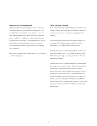 4
The SAP CoE / Value Prototyping
SAP’s Value Prototyping builds prototypes for all SAP solutions
in a lab in order to allow customers and partners to validate the
most complex scenarios – because “seeing is better than
believing.”
To meet the growing demand for proving the scalability of its
prototypes, SAP Value Prototyping established its High
Performance Lab in 2005 to deliver this key service.
The High Performance Lab is fully equipped to conduct load,
stress and scalability tests for both simple and very complex
SAP landscapes on high-end computers hosted in the Lab’s
data centre in Walldorf.
The High Performance Lab’s staff are experts in performance
test design, test automation, sizing and performance analysis,
system tuning, large data simulation, high-end system
administration, and overall management of large performance
test projects. Because of its unique capabilities, the Lab can
provide a complete end-to-end testing service: ranging from
the first customer workshops in which performance KPIs are
defined, through to the final presentation sessions, in which the
optimum performance capabilities of the solution are readily
demonstrated.
Lowering the cost of performance testing
IBM Rational Performance Tester generates low processor
and memory footprint when emulating multiple users. As a
result, high levels of scalability can be achieved even if the
team does not have access to large amounts of computing
power. In addition, the application features automated data
correlation and manipulation, code-free tests and an intuitive
user interface that helps reduce the learning curve and
minimize the amount of training needed to make the testing
team productive.
More efficient test automation means lowering the total costs of
a scalable test project.
 