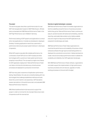 5
The project
This technical paper describes a performance test of a new
SAP internal application based on ABAP Web Dynpro. All tests
were orchestrated with IBM Rational Performance Tester in the
SAP High Performance Lab in Walldorf, Germany.
Performance testing of SAP systems and applications is critical
when new applications or modules are developed or deployed.
Similarly, if existing applications need to be customized, a
performance test ensures proper system behavior in all phases
of operation.
While SAP systems typically offer reliable performance, the
combination of both SAP and non-SAP modules and other
technologies within a portal can make system performance
projection more difficult. This can lead to a higher risk of failure
for SAP application deployment. Rational Performance Tester
can help to minimize the risk before any critical business
processes are deployed to a production environment.
SAP has many years’ experience of application performance
testing. Nevertheless, the Labs are constantly dealing with new
technologies that challenge established methods and tools.
Given the current need for cost awareness, SAP decided to
assess new options in this performance test, and evaluated IBM
Rational Performance Tester 8.0.
IBM offered additional technical resources to support the
project in order to minimize the risk of project failure due to lack
of experience with the new test tool.
Overview of applied technologies / processes
IBM Rational Performance Tester 8.0 enables organizations to
test the scalability and performance of business processes
before they go live. Rational Performance Tester combines an
easy-to-use test recorder with advanced scheduling, real-time
reporting, automated data variation and a highly scalable
execution engine to help ensure that SAP applications are
prepared to handle large user loads.
IBM Rational Performance Tester helps organizations to
maximize the performance and scalability of business-critical
enterprise software through rigorous load testing before it is
deployed into a production environment. It allows test teams to
create, execute and analyze performance tests to validate the
scalability and reliability of an SAP application landscape.
With IBM Rational Performance Tester software, organizations
can better support the implementation of high-performance
business processes and can execute, upgrade or modify
existing processes on time and within budget.
 