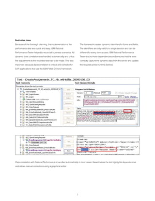 7
Realization phase
Because of the thorough planning, the implementation of the
performance test was quick and easy. IBM Rational
Performance Tester helped to record all business scenarios. All
dynamic data correlation was handled automatically and only a
few adjustments to the recorded test had to be made. This was
important because data correlation is critical and complex for
SAP applications that use the ABAP Web Dynpro framework.
The framework creates dynamic identifiers for forms and fields.
The identifiers are only valid for a single session and can be
different for every form access. IBM Rational Performance
Tester tracks those dependencies and ensures that the tests
correctly capture the dynamic data from the server and update
the requests at test runtime (below).
Data correlation with Rational Performance is handled automatically in most cases. Nevertheless the tool highlights dependencies
and allows manual corrections using a graphical editor.
 