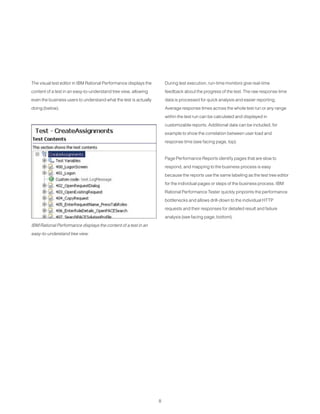 8
The visual test editor in IBM Rational Performance displays the
content of a test in an easy-to-understand tree view, allowing
even the business users to understand what the test is actually
doing (below).
During test execution, run-time monitors give real-time
feedback about the progress of the test. The raw response time
data is processed for quick analysis and easier reporting.
Average response times across the whole test run or any range
within the test run can be calculated and displayed in
customizable reports. Additional data can be included, for
example to show the correlation between user load and
response time (see facing page, top).
Page Performance Reports identify pages that are slow to
respond, and mapping to the business process is easy
because the reports use the same labeling as the test tree editor
for the individual pages or steps of the business process. IBM
Rational Performance Tester quickly pinpoints the performance
bottlenecks and allows drill-down to the individual HTTP
requests and their responses for detailed result and failure
analysis (see facing page, bottom).
IBM Rational Performance displays the content of a test in an
easy-to-understand tree view.
 