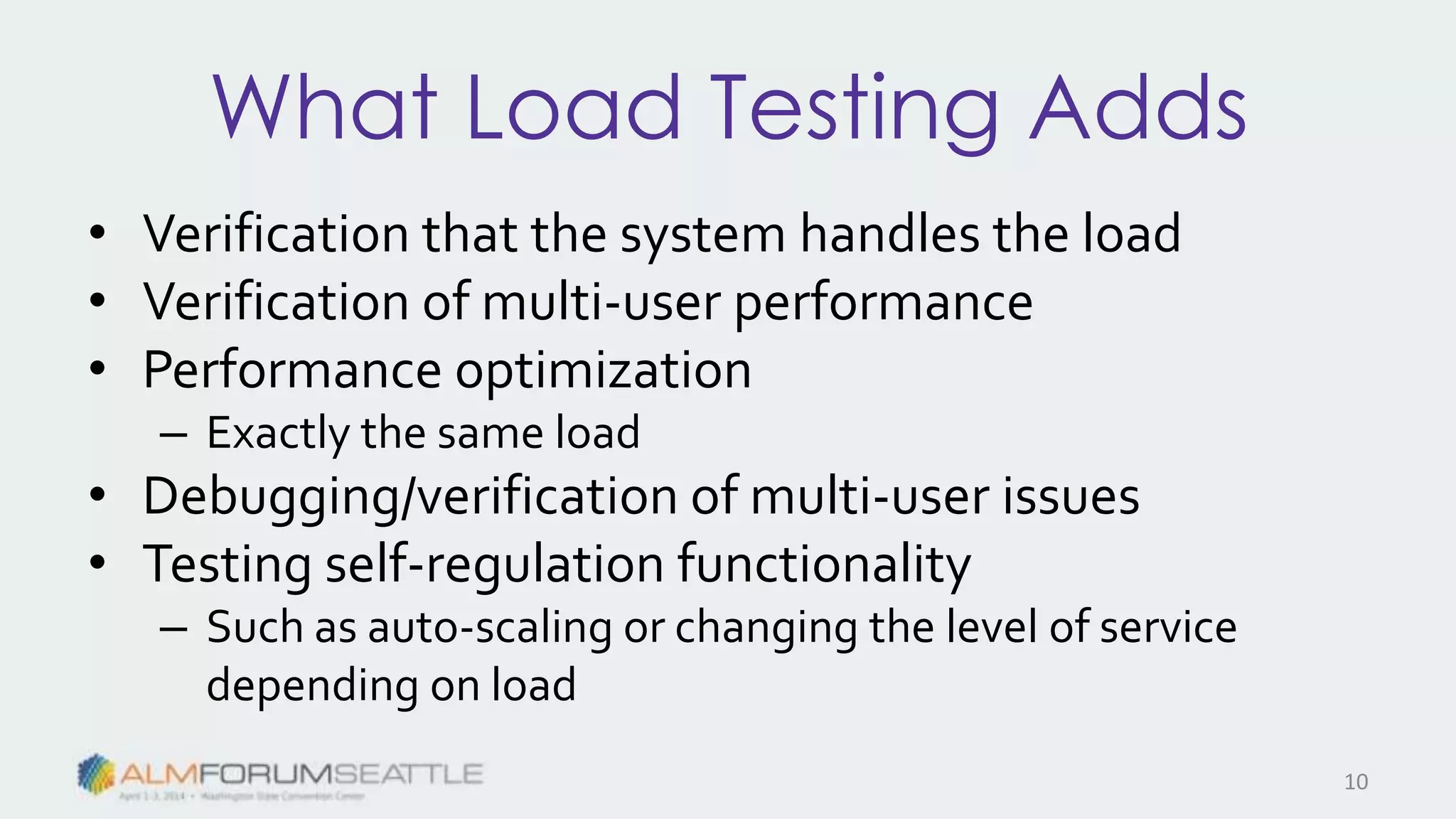 What Load Testing Adds
• Verification that the system handles the load
• Verification of multi-user performance
• Performance optimization
– Exactly the same load
• Debugging/verification of multi-user issues
• Testing self-regulation functionality
– Such as auto-scaling or changing the level of service
depending on load
10
 