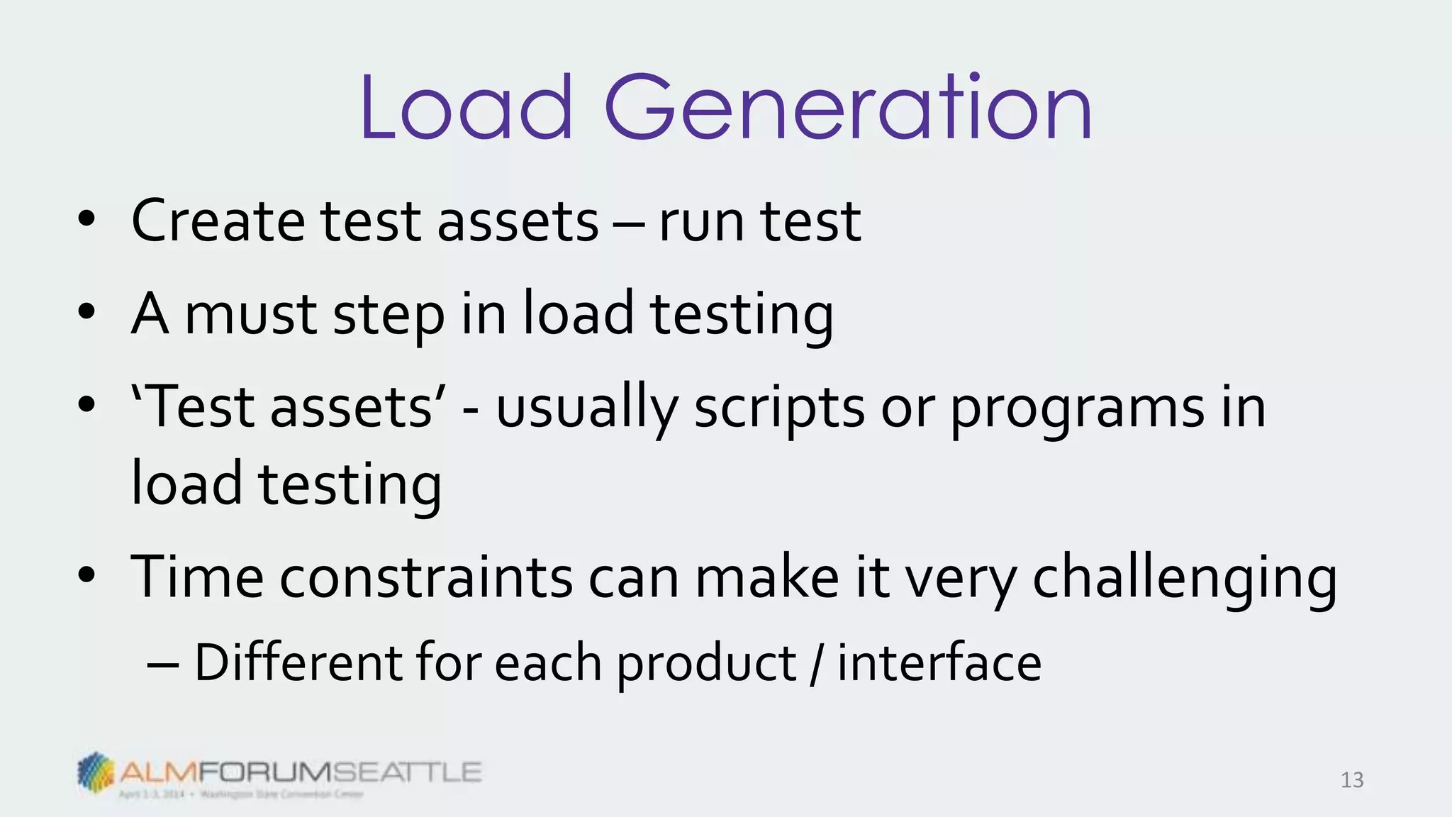 Load Generation
• Create test assets – run test
• A must step in load testing
• ‘Test assets’ - usually scripts or programs in
load testing
• Time constraints can make it very challenging
– Different for each product / interface
13
 