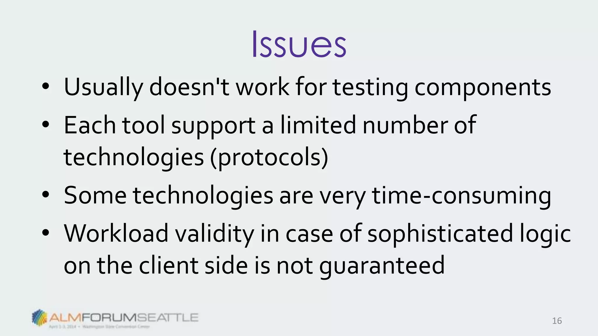 Issues
• Usually doesn't work for testing components
• Each tool support a limited number of
technologies (protocols)
• Some technologies are very time-consuming
• Workload validity in case of sophisticated logic
on the client side is not guaranteed
16
 