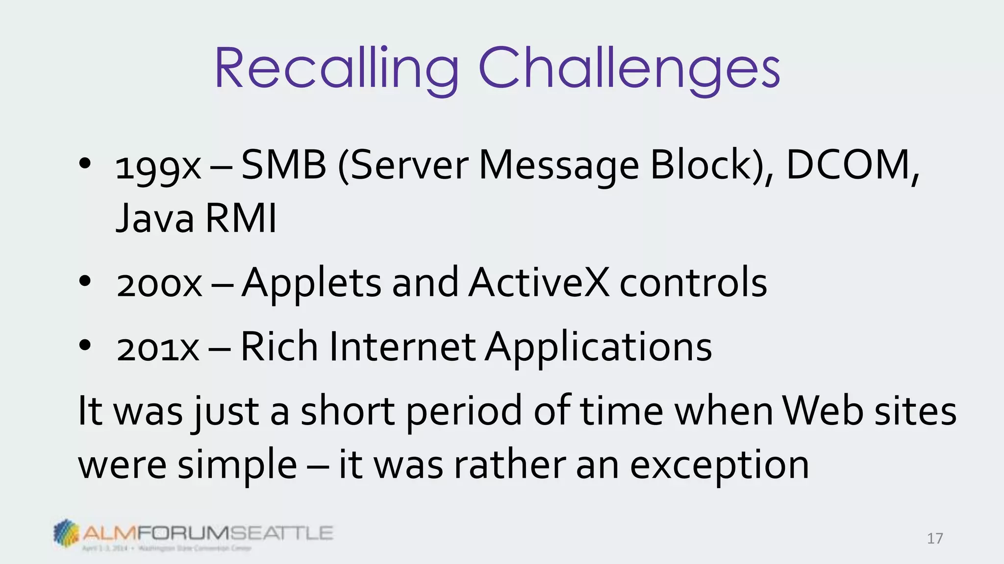 Recalling Challenges
• 199x – SMB (Server Message Block), DCOM,
Java RMI
• 200x – Applets and ActiveX controls
• 201x – Rich InternetApplications
It was just a short period of time whenWeb sites
were simple – it was rather an exception
17
 