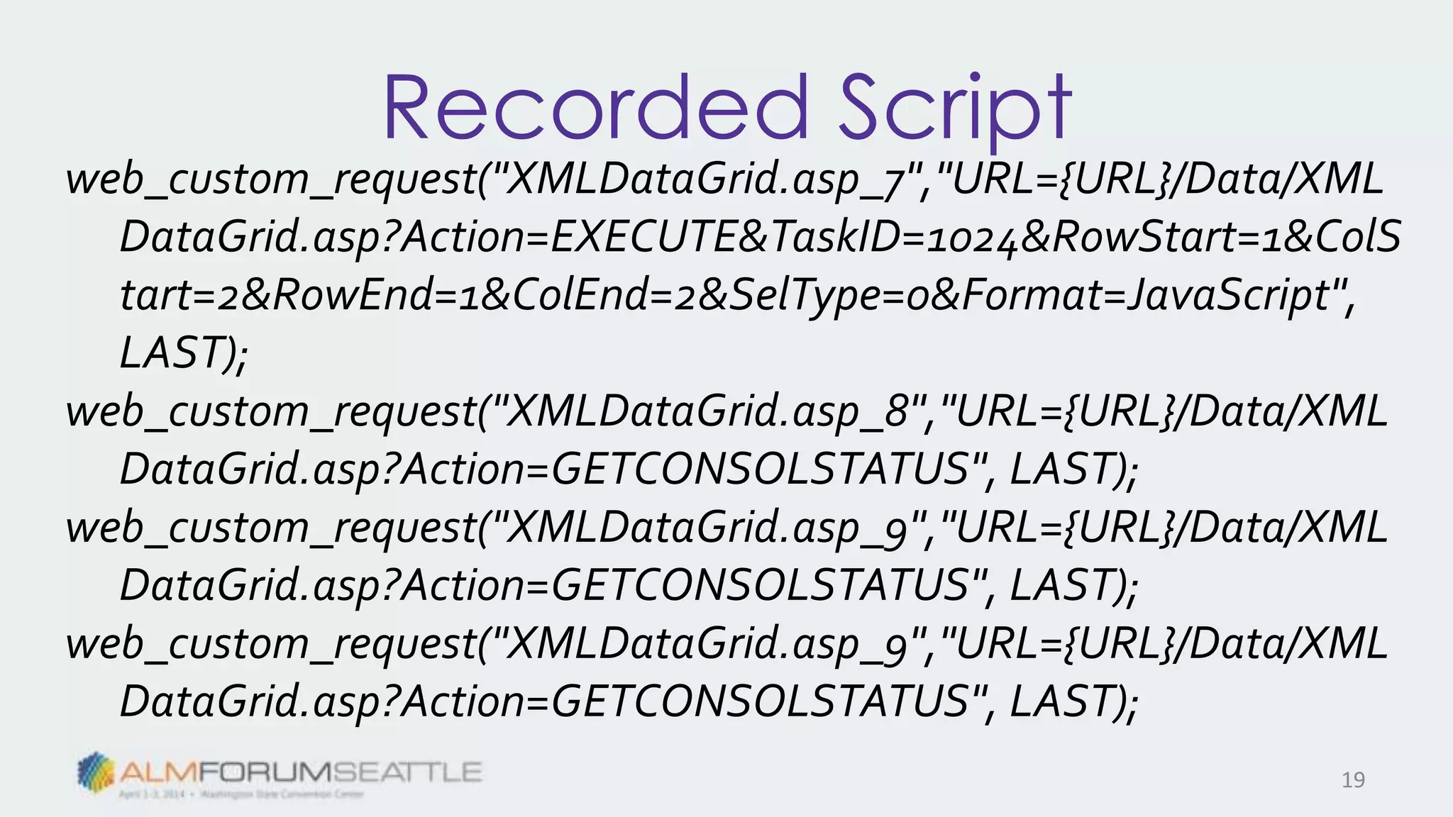 Recorded Script
web_custom_request("XMLDataGrid.asp_7","URL={URL}/Data/XML
DataGrid.asp?Action=EXECUTE&TaskID=1024&RowStart=1&ColS
tart=2&RowEnd=1&ColEnd=2&SelType=0&Format=JavaScript",
LAST);
web_custom_request("XMLDataGrid.asp_8","URL={URL}/Data/XML
DataGrid.asp?Action=GETCONSOLSTATUS", LAST);
web_custom_request("XMLDataGrid.asp_9","URL={URL}/Data/XML
DataGrid.asp?Action=GETCONSOLSTATUS", LAST);
web_custom_request("XMLDataGrid.asp_9","URL={URL}/Data/XML
DataGrid.asp?Action=GETCONSOLSTATUS", LAST);
19
 