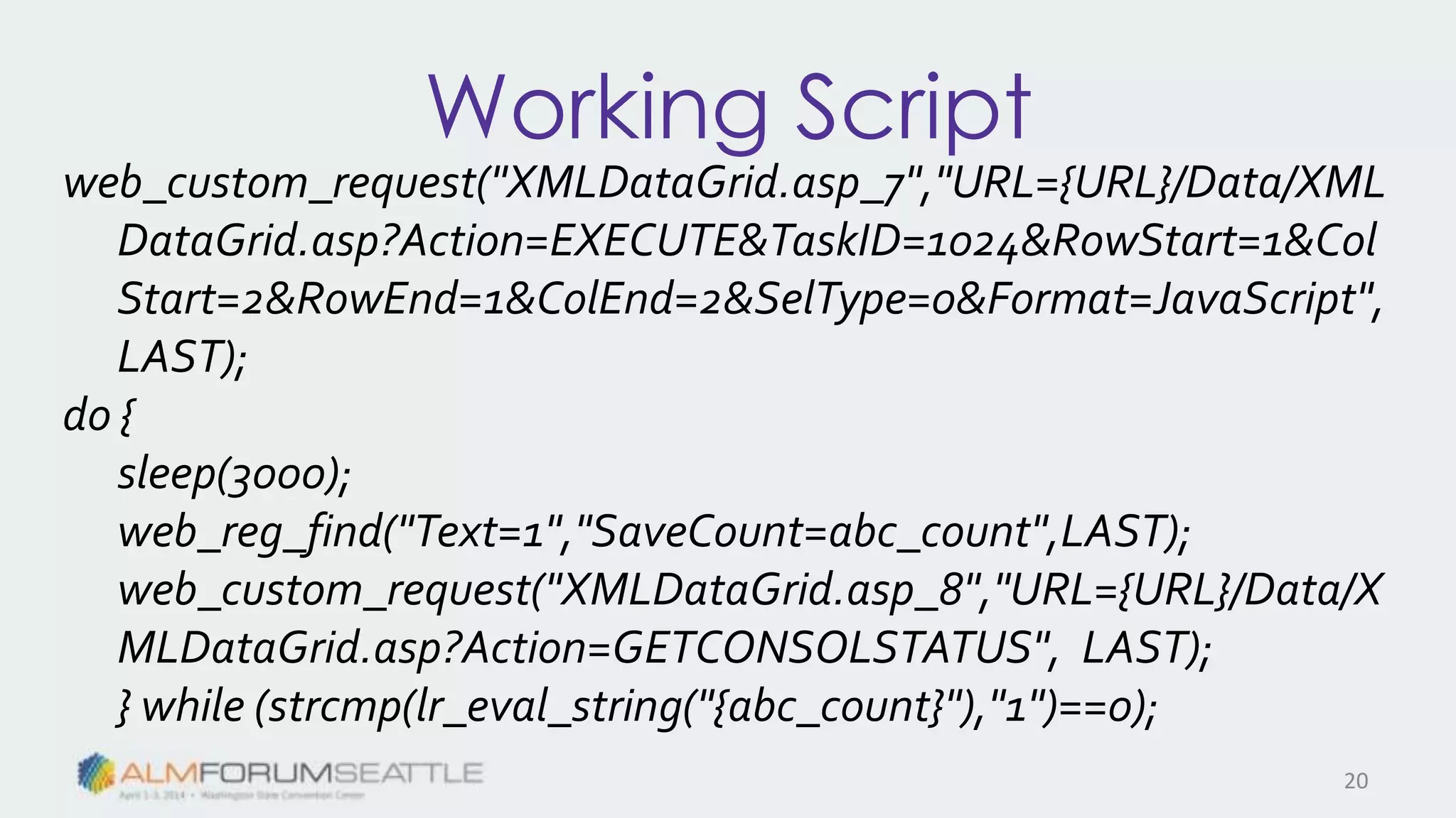 Working Script
web_custom_request("XMLDataGrid.asp_7","URL={URL}/Data/XML
DataGrid.asp?Action=EXECUTE&TaskID=1024&RowStart=1&Col
Start=2&RowEnd=1&ColEnd=2&SelType=0&Format=JavaScript",
LAST);
do {
sleep(3000);
web_reg_find("Text=1","SaveCount=abc_count",LAST);
web_custom_request("XMLDataGrid.asp_8","URL={URL}/Data/X
MLDataGrid.asp?Action=GETCONSOLSTATUS", LAST);
} while (strcmp(lr_eval_string("{abc_count}"),"1")==0);
20
 