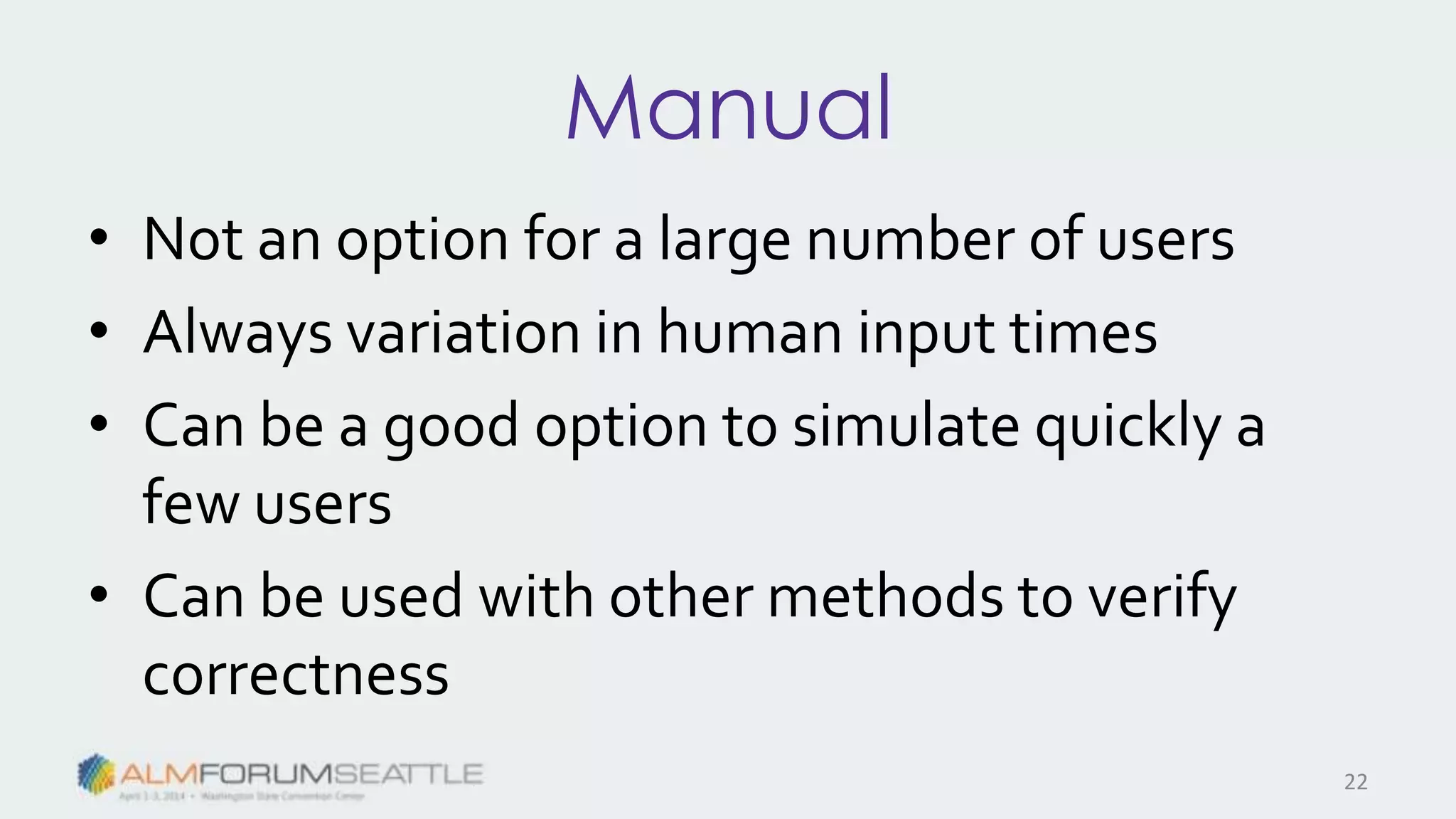 Manual
• Not an option for a large number of users
• Always variation in human input times
• Can be a good option to simulate quickly a
few users
• Can be used with other methods to verify
correctness
22
 