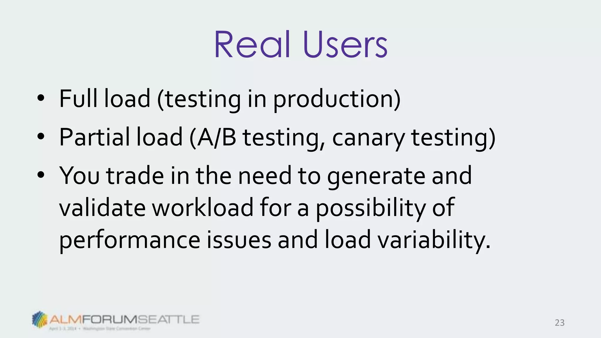 Real Users
• Full load (testing in production)
• Partial load (A/B testing, canary testing)
• You trade in the need to generate and
validate workload for a possibility of
performance issues and load variability.
23
 