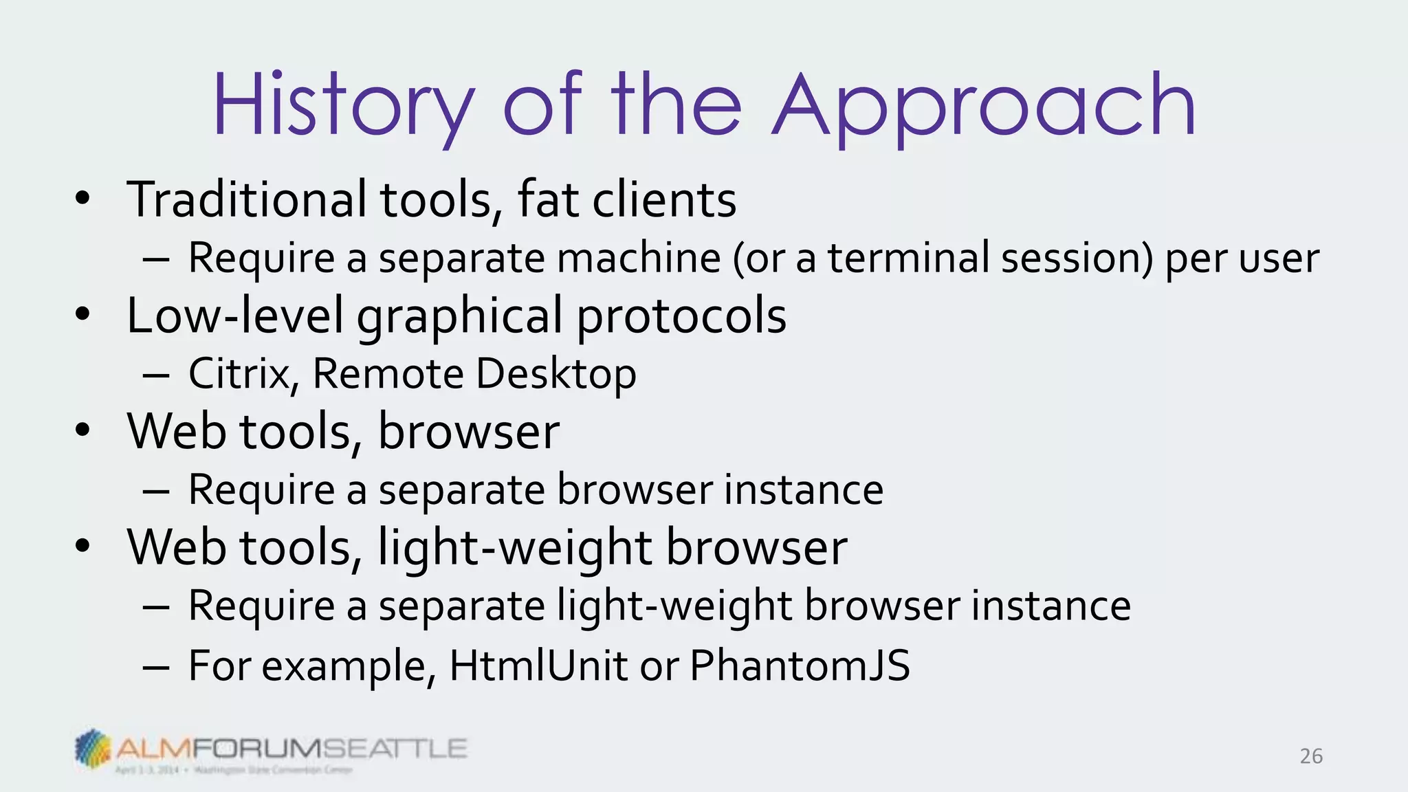 History of the Approach
• Traditional tools, fat clients
– Require a separate machine (or a terminal session) per user
• Low-level graphical protocols
– Citrix, Remote Desktop
• Web tools, browser
– Require a separate browser instance
• Web tools, light-weight browser
– Require a separate light-weight browser instance
– For example, HtmlUnit or PhantomJS
26
 