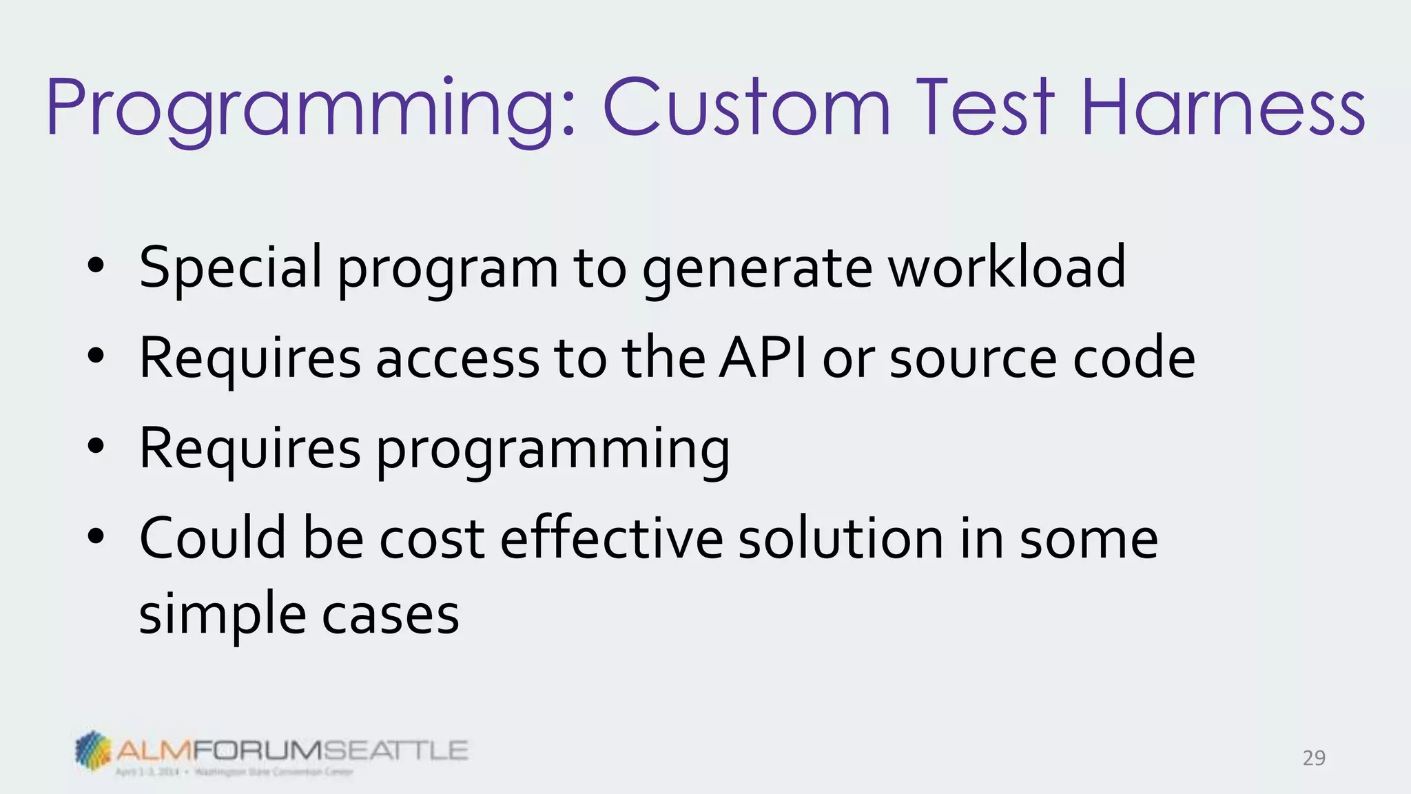 Programming: Custom Test Harness
• Special program to generate workload
• Requires access to the API or source code
• Requires programming
• Could be cost effective solution in some
simple cases
29
 