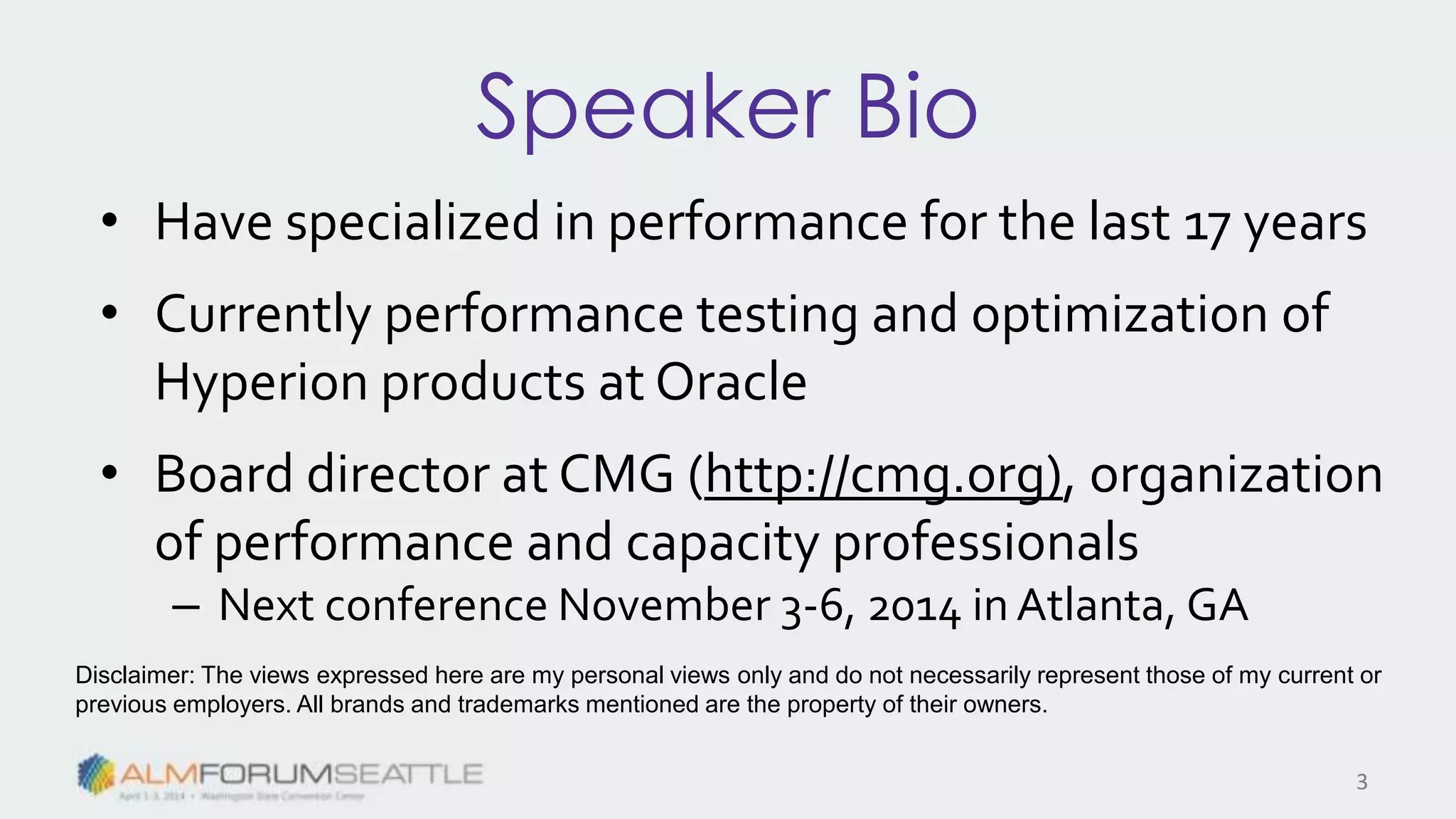 Speaker Bio
• Have specialized in performance for the last 17 years
• Currently performance testing and optimization of
Hyperion products at Oracle
• Board director at CMG (http://cmg.org), organization
of performance and capacity professionals
– Next conference November 3-6, 2014 in Atlanta, GA
Disclaimer: The views expressed here are my personal views only and do not necessarily represent those of my current or
previous employers. All brands and trademarks mentioned are the property of their owners.
3
 