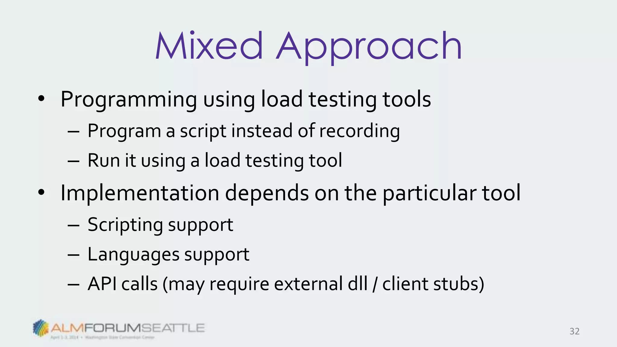 Mixed Approach
• Programming using load testing tools
– Program a script instead of recording
– Run it using a load testing tool
• Implementation depends on the particular tool
– Scripting support
– Languages support
– API calls (may require external dll / client stubs)
32
 