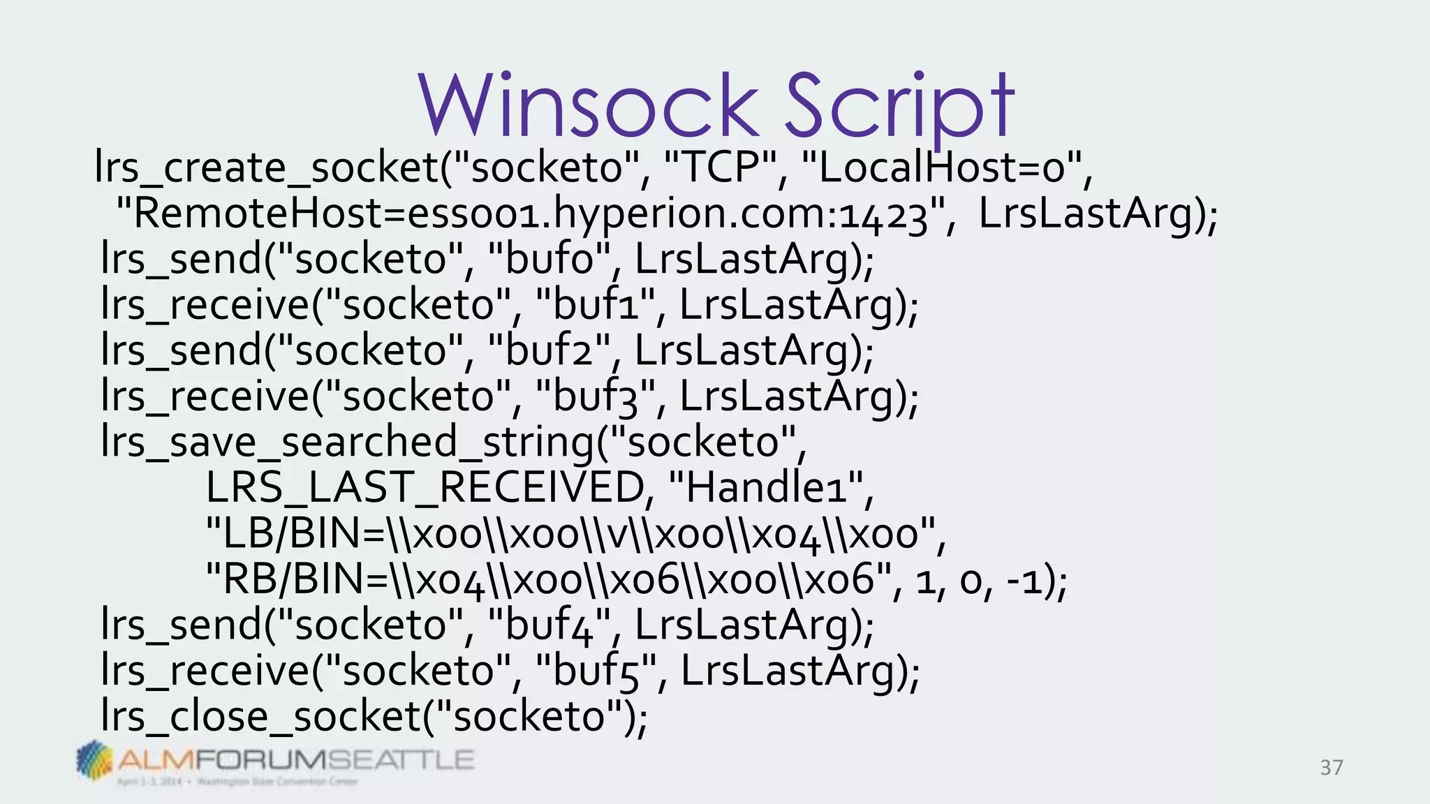Winsock Script
lrs_create_socket("socket0", "TCP", "LocalHost=0",
"RemoteHost=ess001.hyperion.com:1423", LrsLastArg);
lrs_send("socket0", "buf0", LrsLastArg);
lrs_receive("socket0", "buf1", LrsLastArg);
lrs_send("socket0", "buf2", LrsLastArg);
lrs_receive("socket0", "buf3", LrsLastArg);
lrs_save_searched_string("socket0",
LRS_LAST_RECEIVED, "Handle1",
"LB/BIN=x00x00vx00x04x00",
"RB/BIN=x04x00x06x00x06", 1, 0, -1);
lrs_send("socket0", "buf4", LrsLastArg);
lrs_receive("socket0", "buf5", LrsLastArg);
lrs_close_socket("socket0");
37
 