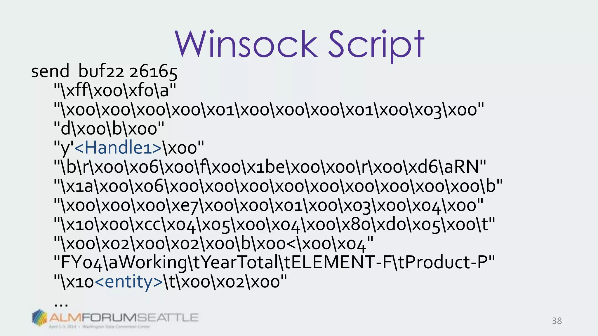 Winsock Script
send buf22 26165
"xffx00xf0a"
"x00x00x00x00x01x00x00x00x01x00x03x00"
"dx00bx00"
"y'<Handle1>x00"
"brx00x06x00fx00x1bex00x00rx00xd6aRN"
"x1ax00x06x00x00x00x00x00x00x00x00x00b"
"x00x00x00xe7x00x00x01x00x03x00x04x00"
"x10x00xccx04x05x00x04x00x80xd0x05x00t"
"x00x02x00x02x00bx00<x00x04"
"FY04aWorkingtYearTotaltELEMENT-FtProduct-P"
"x10<entity>tx00x02x00"
…
38
 