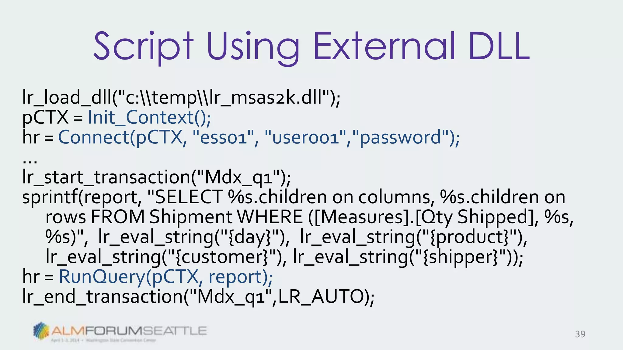 Script Using External DLL
lr_load_dll("c:templr_msas2k.dll");
pCTX = Init_Context();
hr = Connect(pCTX, "ess01", "user001","password");
…
lr_start_transaction("Mdx_q1");
sprintf(report, "SELECT %s.children on columns, %s.children on
rows FROM Shipment WHERE ([Measures].[Qty Shipped], %s,
%s)", lr_eval_string("{day}"), lr_eval_string("{product}"),
lr_eval_string("{customer}"), lr_eval_string("{shipper}"));
hr = RunQuery(pCTX, report);
lr_end_transaction("Mdx_q1",LR_AUTO);
39
 