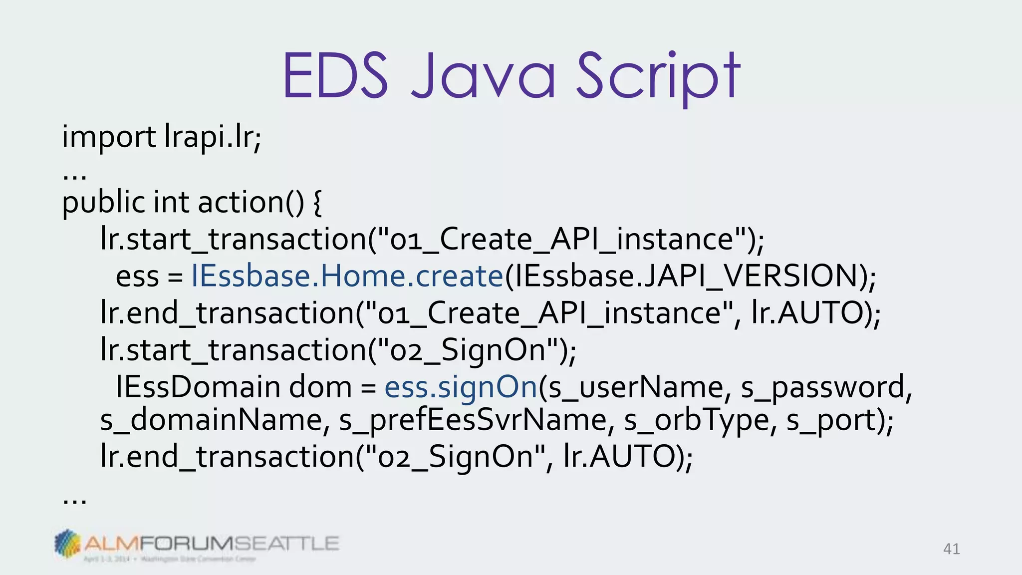 EDS Java Script
import lrapi.lr;
…
public int action() {
lr.start_transaction("01_Create_API_instance");
ess = IEssbase.Home.create(IEssbase.JAPI_VERSION);
lr.end_transaction("01_Create_API_instance", lr.AUTO);
lr.start_transaction("02_SignOn");
IEssDomain dom = ess.signOn(s_userName, s_password,
s_domainName, s_prefEesSvrName, s_orbType, s_port);
lr.end_transaction("02_SignOn", lr.AUTO);
…
41
 