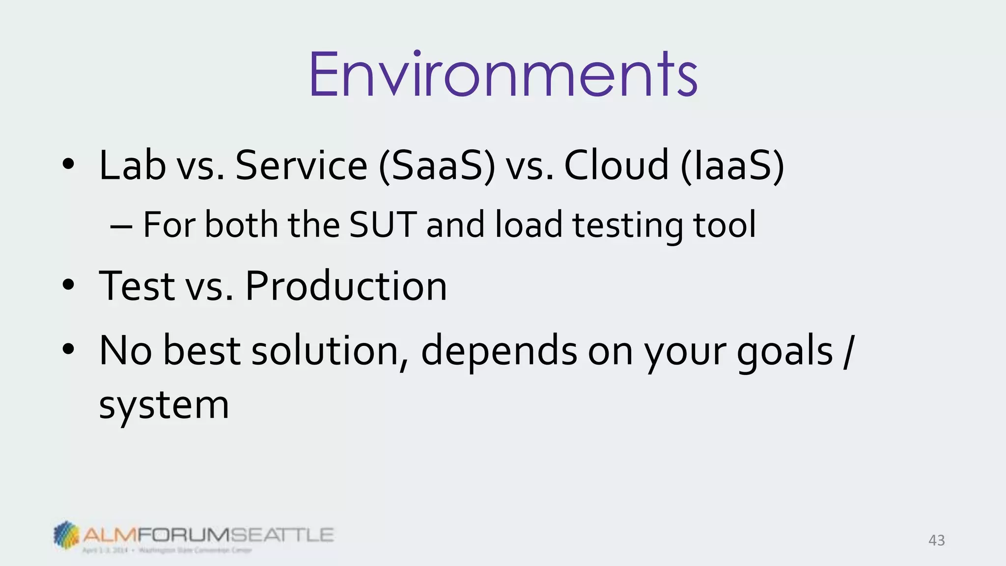 Environments
• Lab vs. Service (SaaS) vs. Cloud (IaaS)
– For both the SUT and load testing tool
• Test vs. Production
• No best solution, depends on your goals /
system
43
 