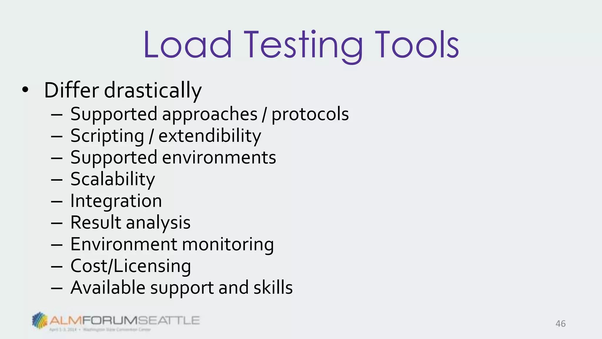 Load Testing Tools
• Differ drastically
– Supported approaches / protocols
– Scripting / extendibility
– Supported environments
– Scalability
– Integration
– Result analysis
– Environment monitoring
– Cost/Licensing
– Available support and skills
46
 