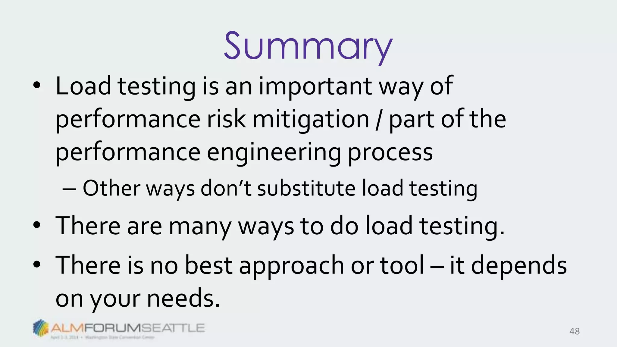 Summary
• Load testing is an important way of
performance risk mitigation / part of the
performance engineering process
– Other ways don’t substitute load testing
• There are many ways to do load testing.
• There is no best approach or tool – it depends
on your needs.
48
 