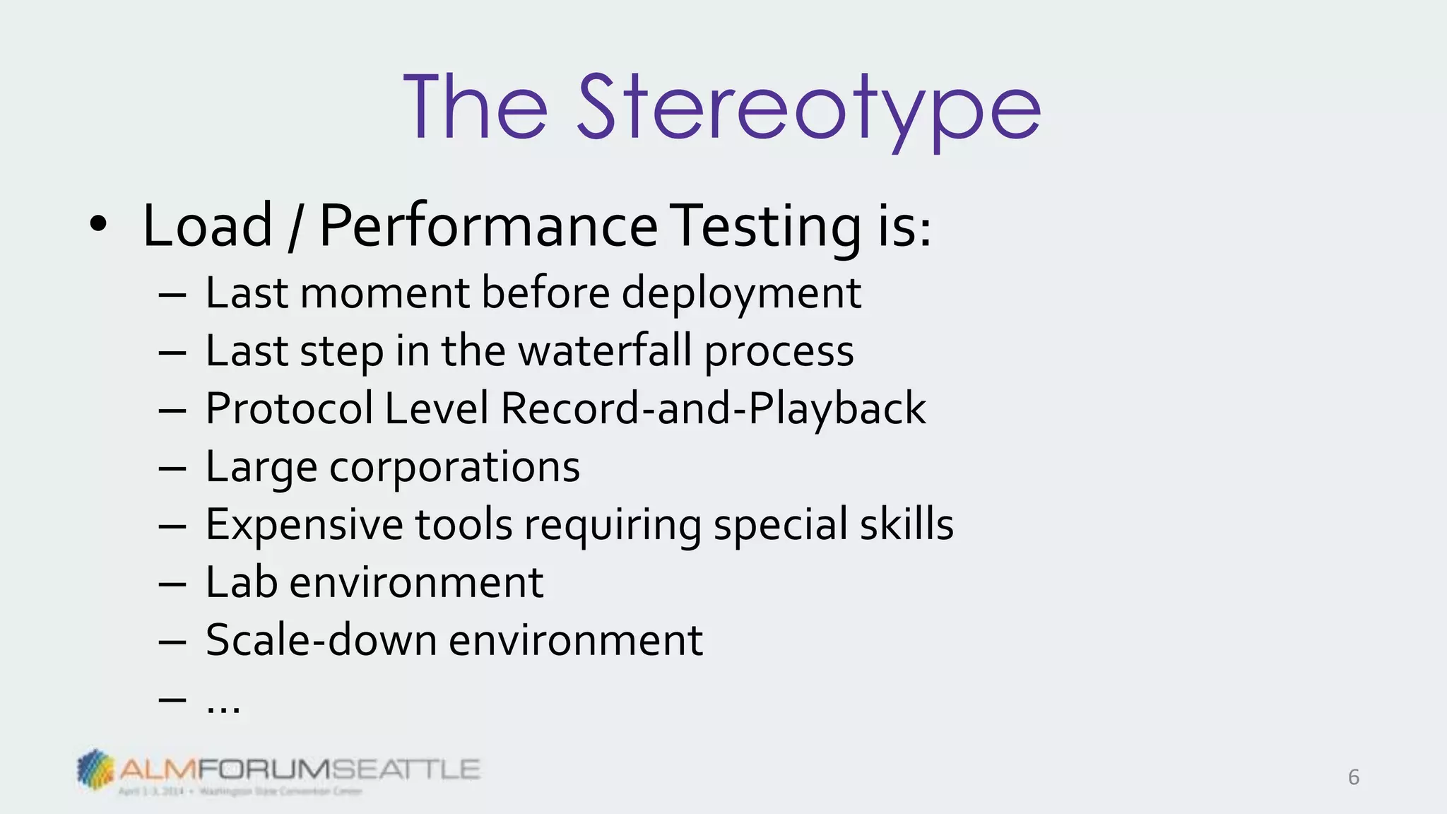 The Stereotype
• Load / PerformanceTesting is:
– Last moment before deployment
– Last step in the waterfall process
– Protocol Level Record-and-Playback
– Large corporations
– Expensive tools requiring special skills
– Lab environment
– Scale-down environment
– …
6
 