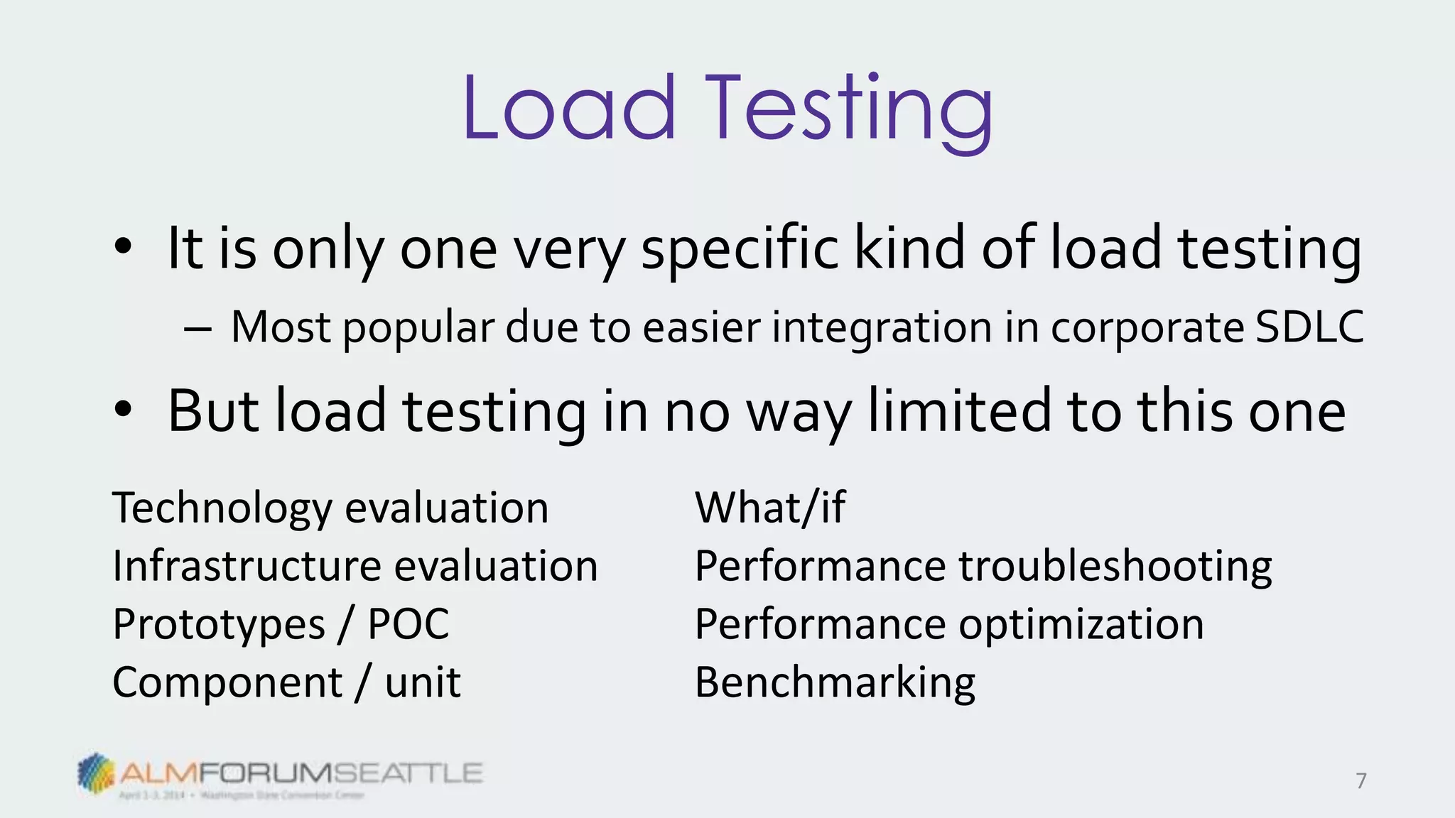 Load Testing
• It is only one very specific kind of load testing
– Most popular due to easier integration in corporate SDLC
• But load testing in no way limited to this one
Technology evaluation
Infrastructure evaluation
Prototypes / POC
Component / unit
What/if
Performance troubleshooting
Performance optimization
Benchmarking
7
 