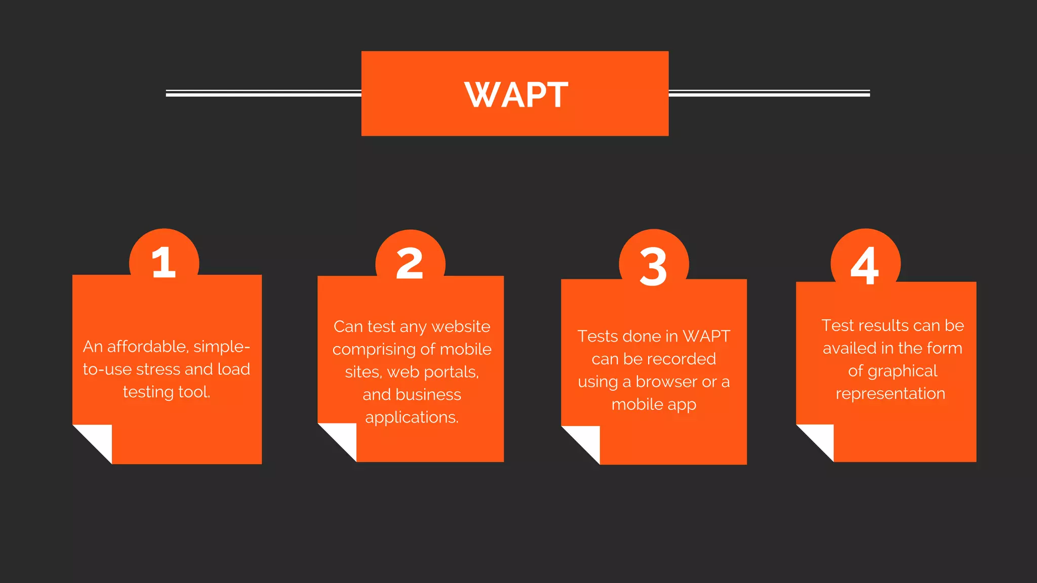 An affordable, simple-
to-use stress and load
testing tool.
WAPT
1 2 3 4
Can test any website
comprising of mobile
sites, web portals,
and business
applications.
Tests done in WAPT
can be recorded
using a browser or a
mobile app
Test results can be
availed in the form
of graphical
representation
 