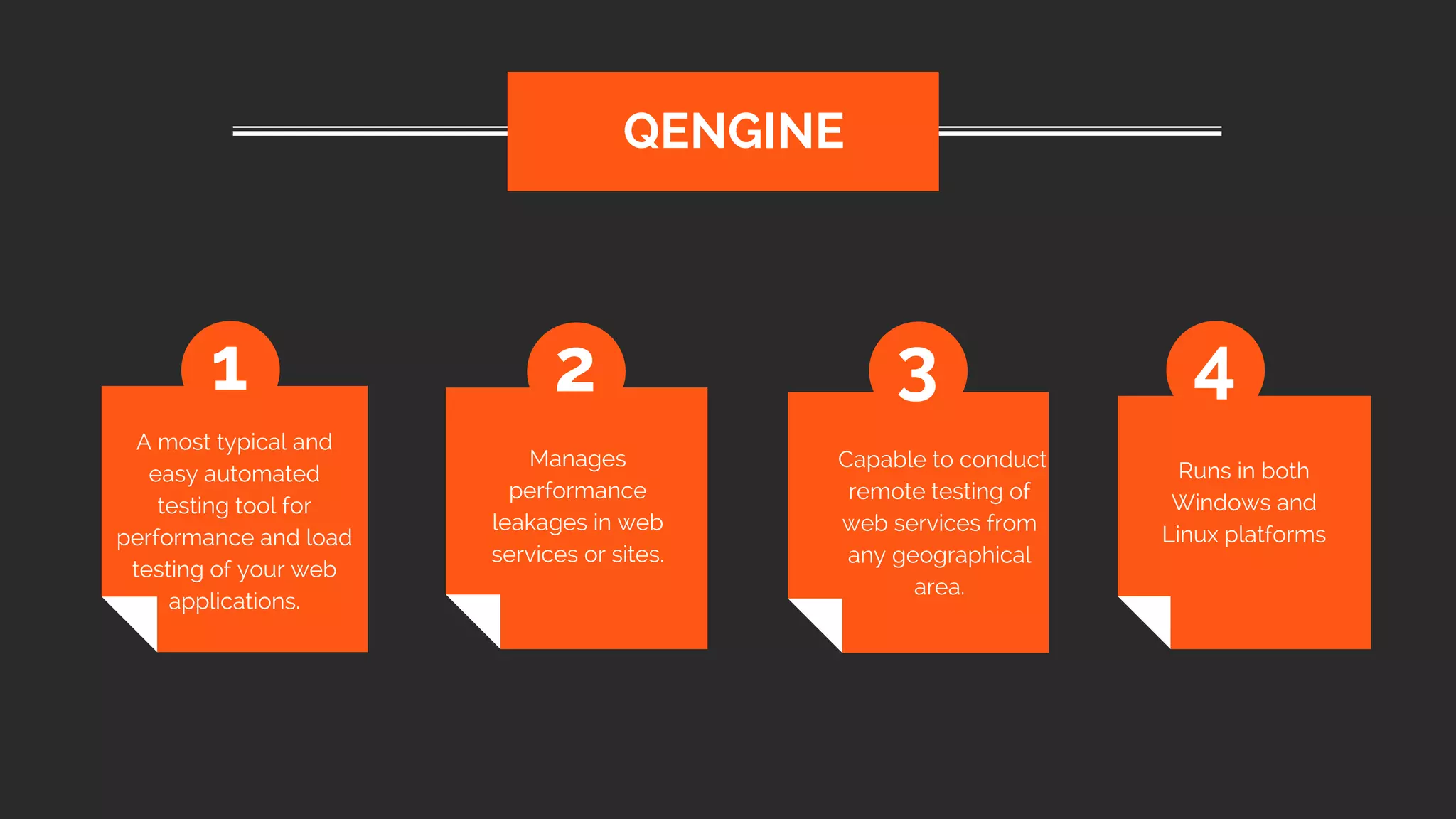 A most typical and
easy automated
testing tool for
performance and load
testing of your web
applications.
 QENGINE
1 2 3 4
Manages
performance
leakages in web
services or sites.
 Capable to conduct
remote testing of
web services from
any geographical
area.
Runs in both
Windows and
Linux platforms
 