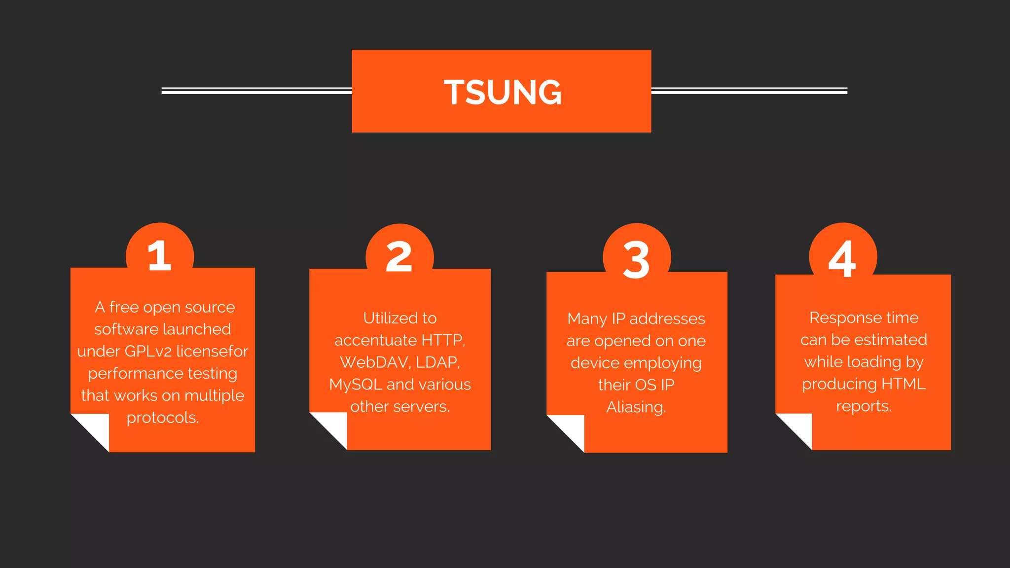  A free open source
software launched
under GPLv2 licensefor
performance testing
that works on multiple
protocols.
TSUNG
1 2 3 4
Utilized to
accentuate HTTP,
WebDAV, LDAP,
MySQL and various
other servers.
Many IP addresses
are opened on one
device employing
their OS IP
Aliasing.
Response time
can be estimated
while loading by
producing HTML
reports.
 
