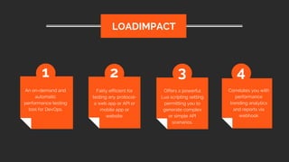 An on-demand and
automatic
performance testing
tool for DevOps.
LOADIMPACT
1 2 3 4
Fairly efficient for
testing any protocol-
a web app or API or
mobile app or
website.
Offers a powerful
Lua scripting setting
permitting you to
generate complex
or simple API
scenarios.
Correlates you with
performance
trending analytics
and reports via
webhook
 