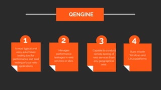 A most typical and
easy automated
testing tool for
performance and load
testing of your web
applications.
 QENGINE
1 2 3 4
Manages
performance
leakages in web
services or sites.
 Capable to conduct
remote testing of
web services from
any geographical
area.
Runs in both
Windows and
Linux platforms
 