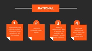 Developed by IBM
Corporation which is
performance test
production, and
analysis tool.
RATIONAL
1 2 3 4
Event and
scheduled based
testing.
Supports
development team
to approve the
reliability and
scalability of web-
based platforms
Real-time
reporting for
instant execution
problem
identification.
 
