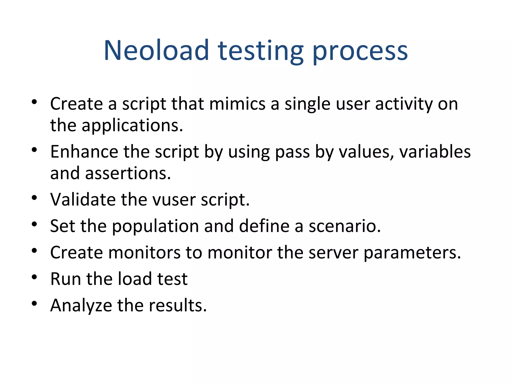 Neoload testing process
• Create a script that mimics a single user activity on
the applications.
• Enhance the script by using pass by values, variables
and assertions.
• Validate the vuser script.
• Set the population and define a scenario.
• Create monitors to monitor the server parameters.
• Run the load test
• Analyze the results.
 