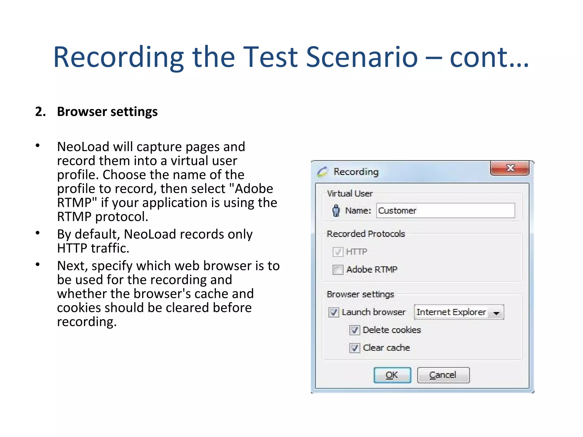 Recording the Test Scenario – cont…
2. Browser settings
• NeoLoad will capture pages and
record them into a virtual user
profile. Choose the name of the
profile to record, then select "Adobe
RTMP" if your application is using the
RTMP protocol.
• By default, NeoLoad records only
HTTP traffic.
• Next, specify which web browser is to
be used for the recording and
whether the browser's cache and
cookies should be cleared before
recording.
 