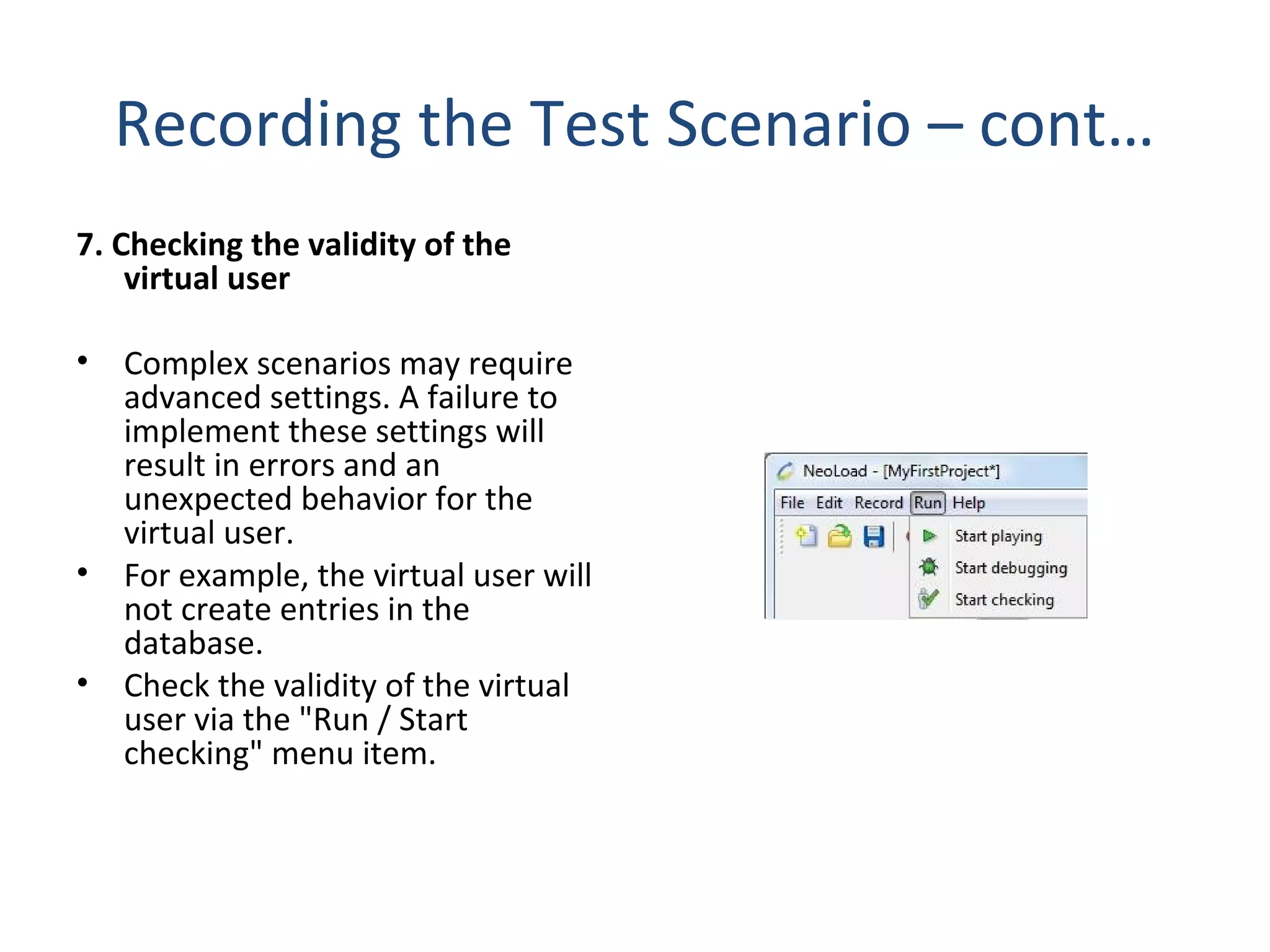 Recording the Test Scenario – cont…
7. Checking the validity of the
virtual user
• Complex scenarios may require
advanced settings. A failure to
implement these settings will
result in errors and an
unexpected behavior for the
virtual user.
• For example, the virtual user will
not create entries in the
database.
• Check the validity of the virtual
user via the "Run / Start
checking" menu item.
 