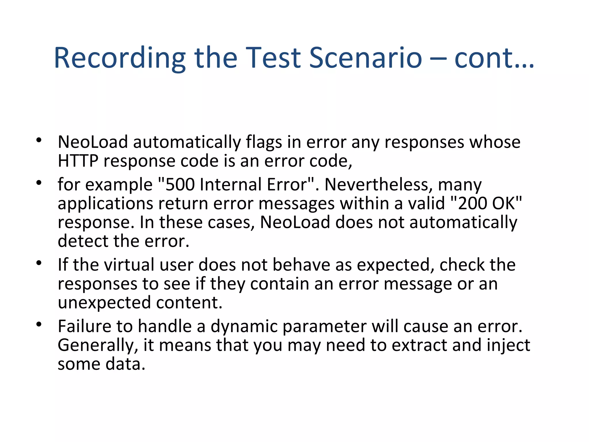 Recording the Test Scenario – cont…
• NeoLoad automatically flags in error any responses whose
HTTP response code is an error code,
• for example "500 Internal Error". Nevertheless, many
applications return error messages within a valid "200 OK"
response. In these cases, NeoLoad does not automatically
detect the error.
• If the virtual user does not behave as expected, check the
responses to see if they contain an error message or an
unexpected content.
• Failure to handle a dynamic parameter will cause an error.
Generally, it means that you may need to extract and inject
some data.
 