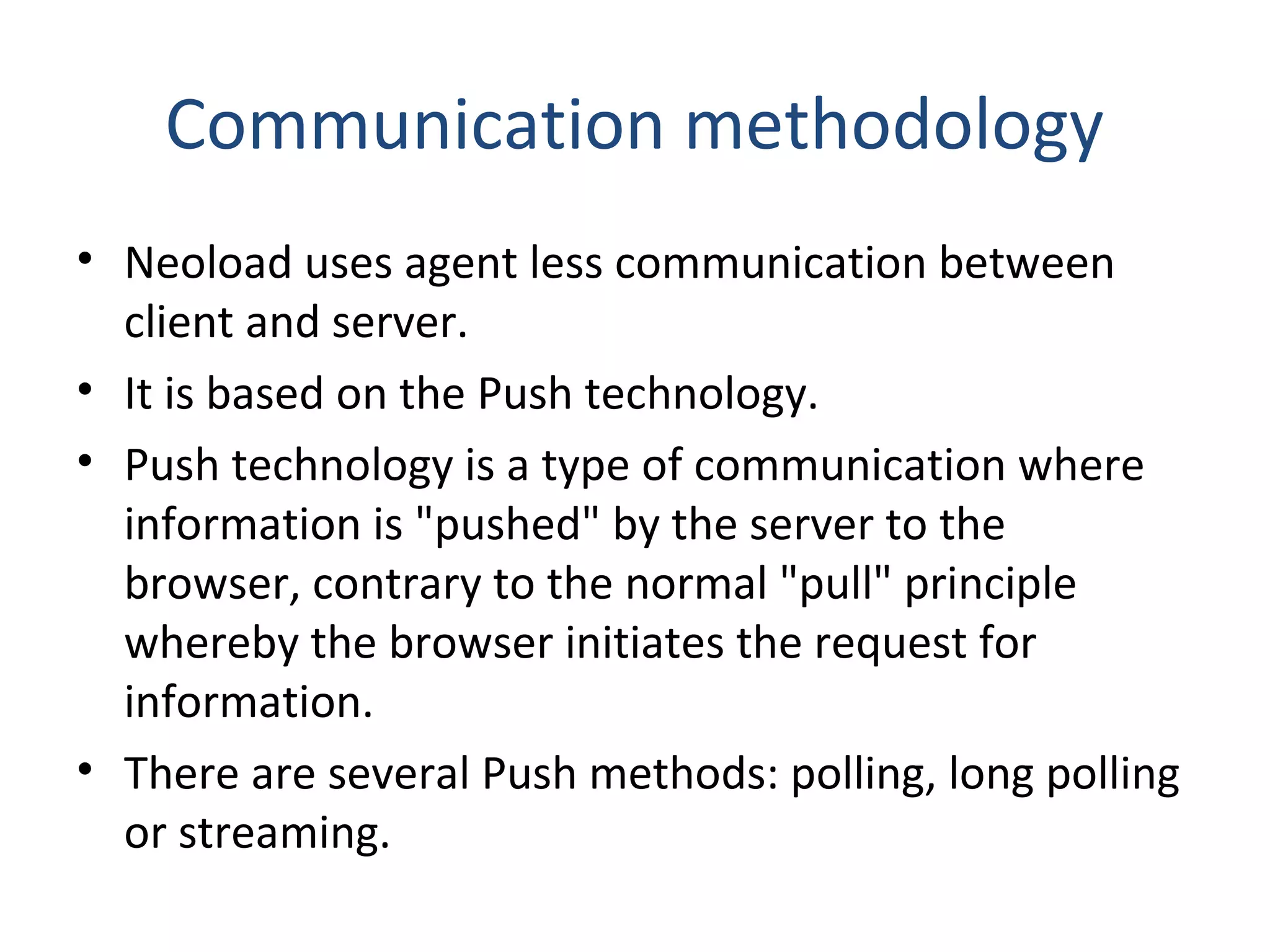 Communication methodology
• Neoload uses agent less communication between
client and server.
• It is based on the Push technology.
• Push technology is a type of communication where
information is "pushed" by the server to the
browser, contrary to the normal "pull" principle
whereby the browser initiates the request for
information.
• There are several Push methods: polling, long polling
or streaming.
 