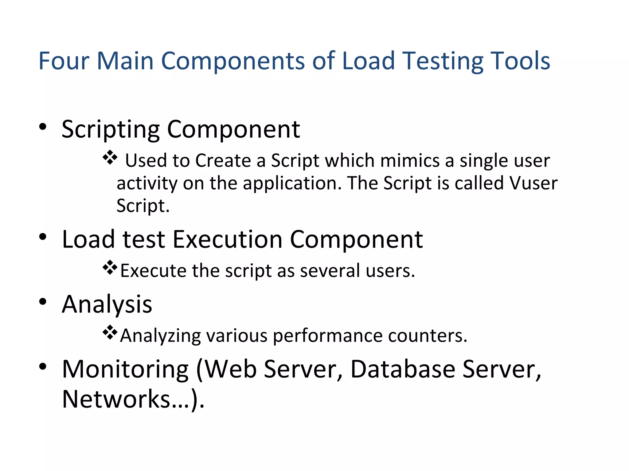 Four Main Components of Load Testing Tools
• Scripting Component
 Used to Create a Script which mimics a single user
activity on the application. The Script is called Vuser
Script.
• Load test Execution Component
Execute the script as several users.
• Analysis
Analyzing various performance counters.
• Monitoring (Web Server, Database Server,
Networks…).
 