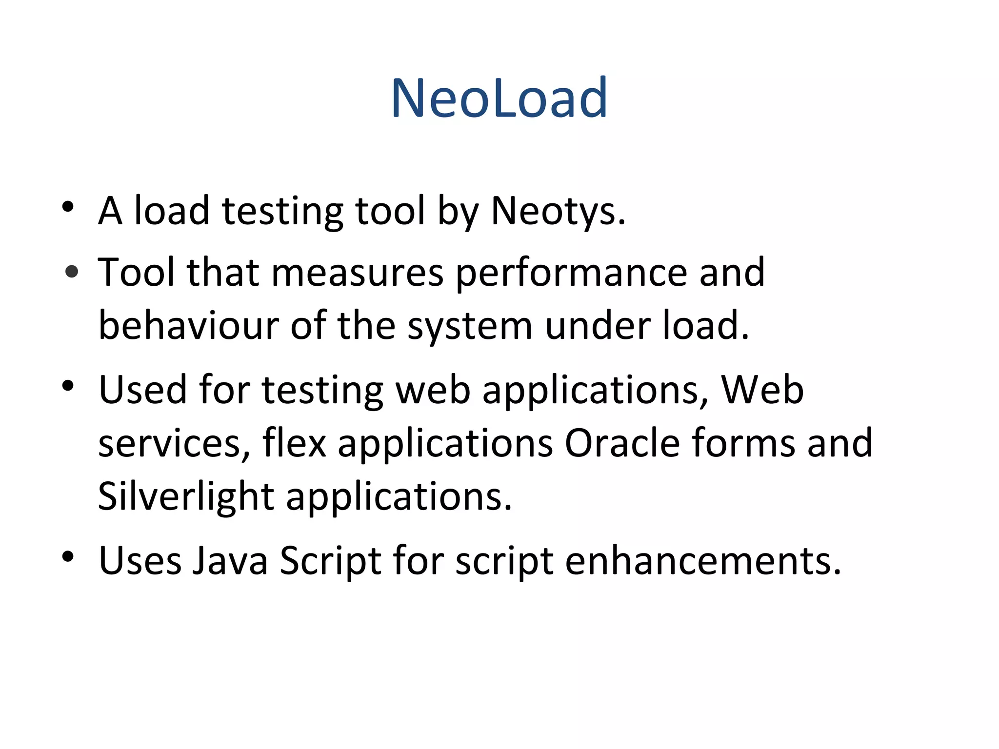 NeoLoad
• A load testing tool by Neotys.
• Tool that measures performance and
behaviour of the system under load.
• Used for testing web applications, Web
services, flex applications Oracle forms and
Silverlight applications.
• Uses Java Script for script enhancements.
 
